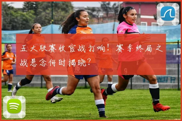 五大联赛收官战打响！赛季终局之战悬念何时揭晓？
