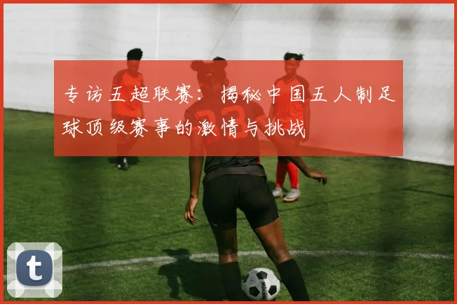 专访五超联赛：揭秘中国五人制足球顶级赛事的激情与挑战