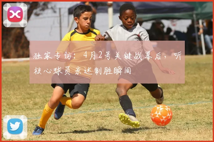 独家专访：4月2号关键战幕后，听核心球员亲述制胜瞬间