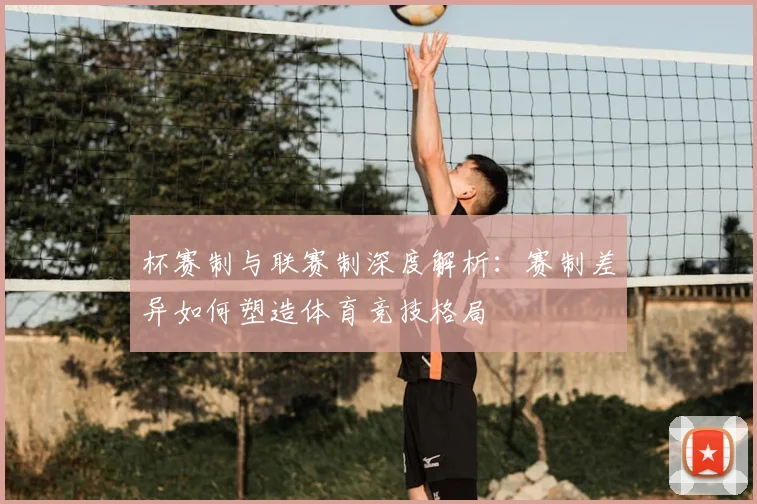 杯赛制与联赛制深度解析：赛制差异如何塑造体育竞技格局