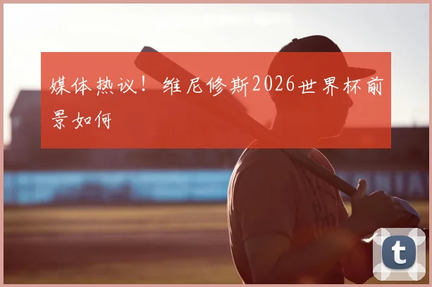 媒体热议！维尼修斯2026世界杯前景如何