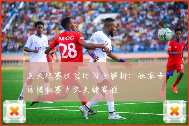 五大联赛收官时间全解析：独家专访揭秘赛季末关键赛程