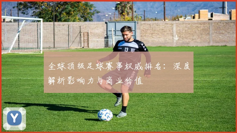 全球顶级足球赛事权威排名:深度解析影响力与商业价值