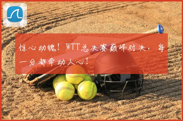 惊心动魄！WTT总决赛巅峰对决，每一分都牵动人心！