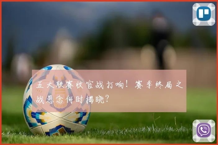 五大联赛收官战打响！赛季终局之战悬念何时揭晓？